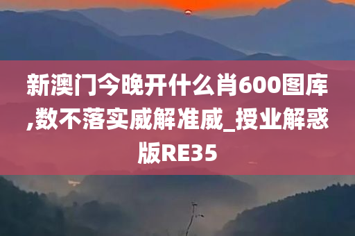 新澳门今晚开什么肖600图库,数不落实威解准威_授业解惑版RE35