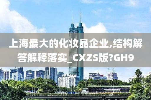 上海最大的化妆品企业,结构解答解释落实_CXZS版?GH9