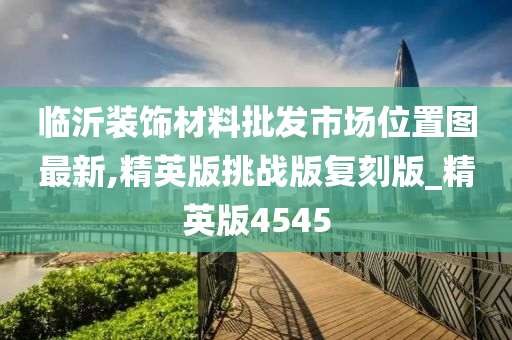 临沂装饰材料批发市场位置图最新,精英版挑战版复刻版_精英版4545