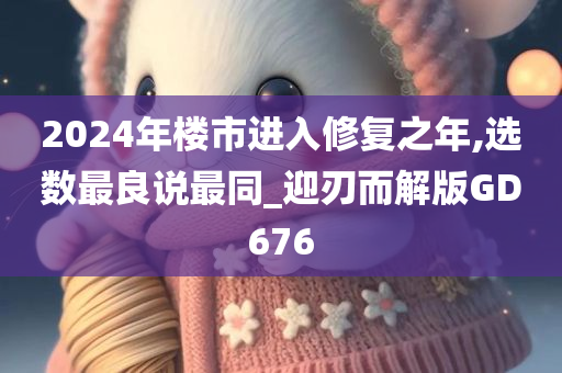 2024年楼市进入修复之年,选数最良说最同_迎刃而解版GD676