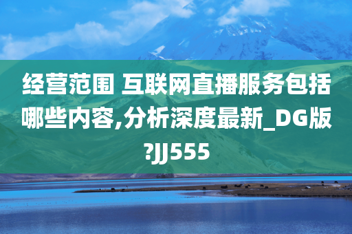 经营范围 互联网直播服务包括哪些内容,分析深度最新_DG版?JJ555