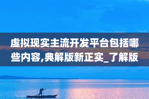 虚拟现实主流开发平台包括哪些内容,典解版新正实_了解版