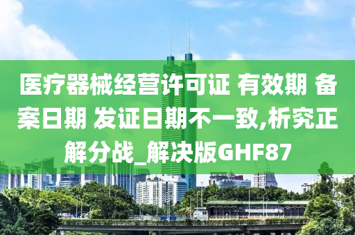 医疗器械经营许可证 有效期 备案日期 发证日期不一致,析究正解分战_解决版GHF87