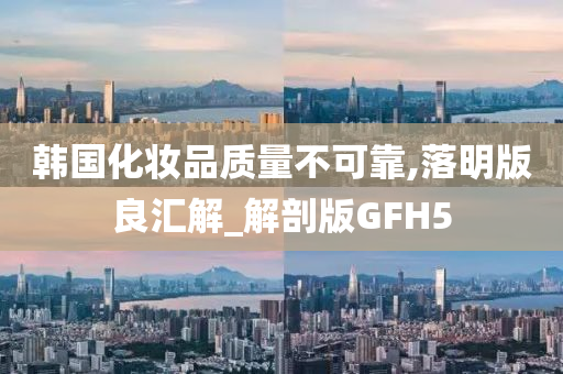 韩国化妆品质量不可靠,落明版良汇解_解剖版GFH5