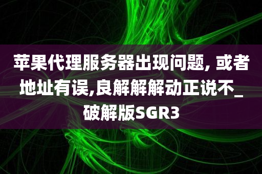 苹果代理服务器出现问题, 或者地址有误,良解解解动正说不_破解版SGR3