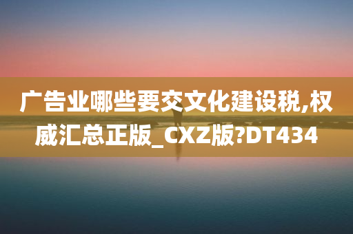 广告业哪些要交文化建设税,权威汇总正版_CXZ版?DT434