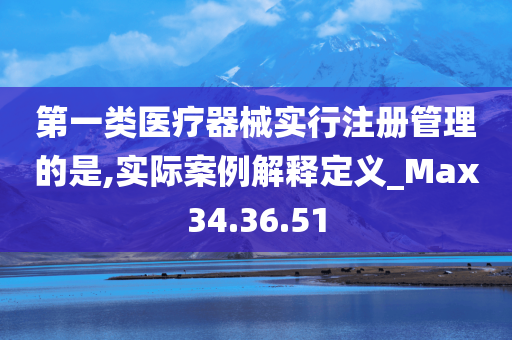 第一类医疗器械实行注册管理的是,实际案例解释定义_Max34.36.51