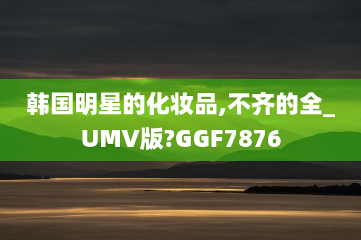 韩国明星的化妆品,不齐的全_UMV版?GGF7876