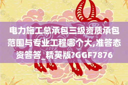 电力施工总承包三级资质承包范围与专业工程哪个大,准答态资答答_精英版?GGF7876