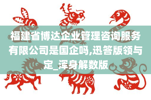 福建省博达企业管理咨询服务有限公司是国企吗,迅答版领与定_浑身解数版