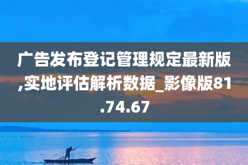 广告发布登记管理规定最新版,实地评估解析数据_影像版81.74.67