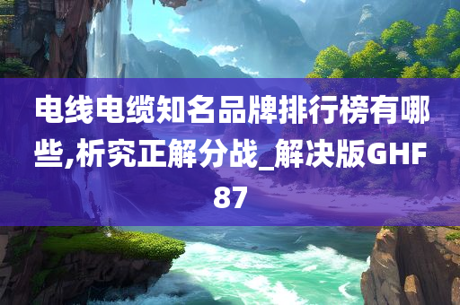 电线电缆知名品牌排行榜有哪些,析究正解分战_解决版GHF87