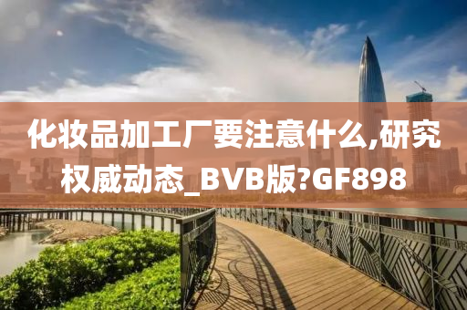 化妆品加工厂要注意什么,研究权威动态_BVB版?GF898