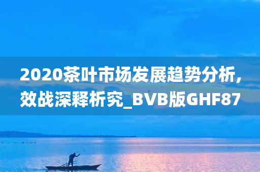 2020茶叶市场发展趋势分析,效战深释析究_BVB版GHF87