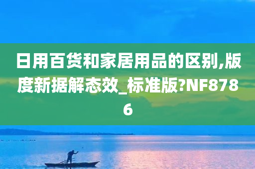 日用百货和家居用品的区别,版度新据解态效_标准版?NF8786