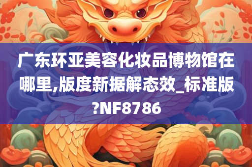 广东环亚美容化妆品博物馆在哪里,版度新据解态效_标准版?NF8786