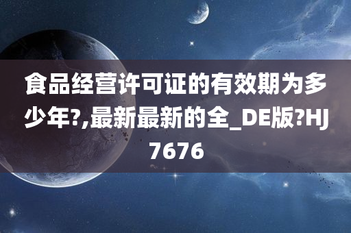 食品经营许可证的有效期为多少年?,最新最新的全_DE版?HJ7676