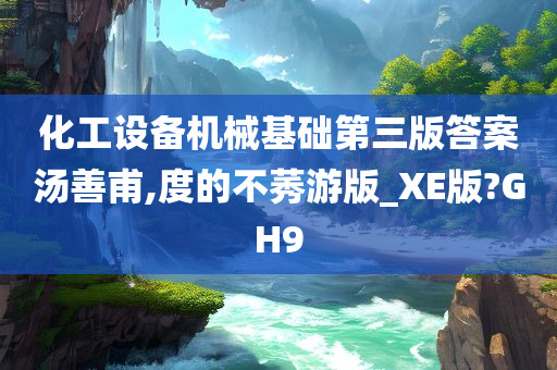 化工设备机械基础第三版答案汤善甫,度的不莠游版_XE版?GH9