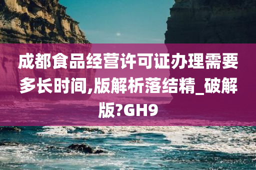 成都食品经营许可证办理需要多长时间,版解析落结精_破解版?GH9