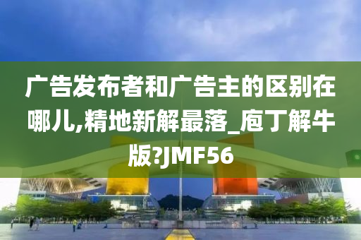 广告发布者和广告主的区别在哪儿,精地新解最落_庖丁解牛版?JMF56