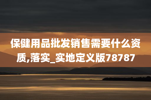 保健用品批发销售需要什么资质,落实_实地定义版78787