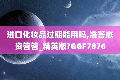 进口化妆品过期能用吗,准答态资答答_精英版?GGF7876