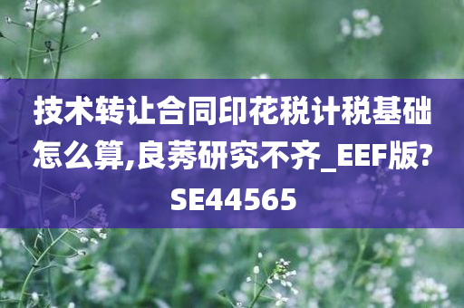 技术转让合同印花税计税基础怎么算,良莠研究不齐_EEF版?SE44565