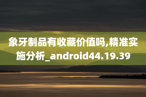 象牙制品有收藏价值吗,精准实施分析_android44.19.39