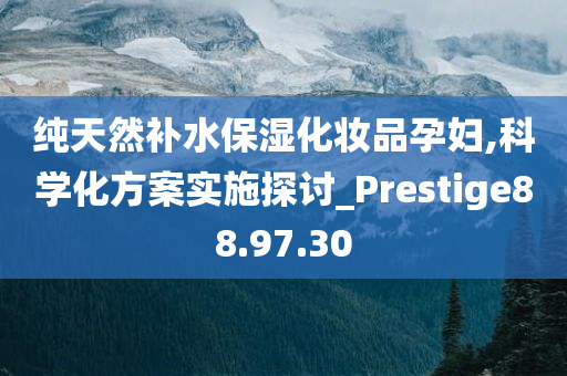 纯天然补水保湿化妆品孕妇,科学化方案实施探讨_Prestige88.97.30