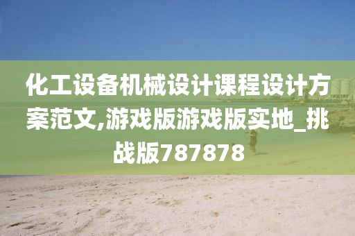 化工设备机械设计课程设计方案范文,游戏版游戏版实地_挑战版787878