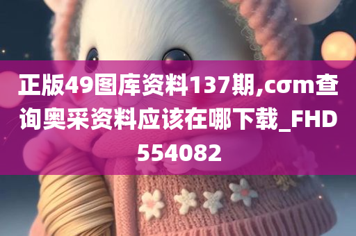 正版49图库资料137期,cσm查询奥采资料应该在哪下载_FHD554082