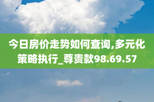 今日房价走势如何查询,多元化策略执行_尊贵款98.69.57