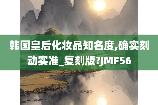 韩国皇后化妆品知名度,确实刻动实准_复刻版?JMF56