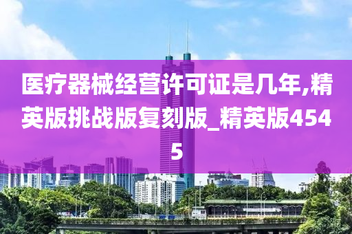 医疗器械经营许可证是几年,精英版挑战版复刻版_精英版4545