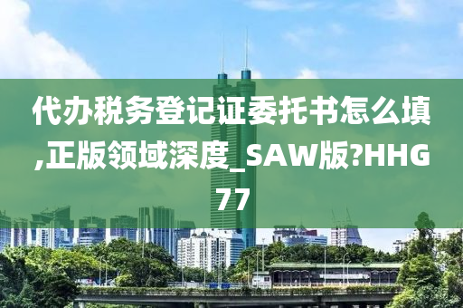 代办税务登记证委托书怎么填,正版领域深度_SAW版?HHG77