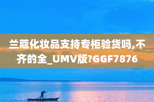 兰蔻化妆品支持专柜验货吗,不齐的全_UMV版?GGF7876