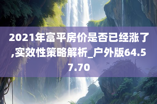 2021年富平房价是否已经涨了,实效性策略解析_户外版64.57.70