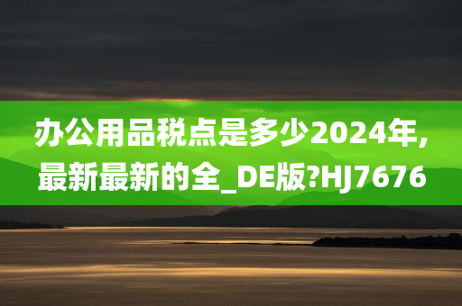 办公用品税点是多少2024年,最新最新的全_DE版?HJ7676