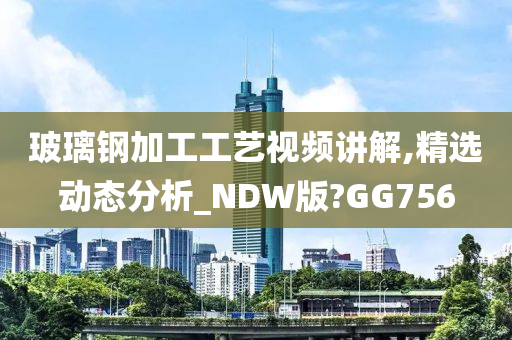 玻璃钢加工工艺视频讲解,精选动态分析_NDW版?GG756