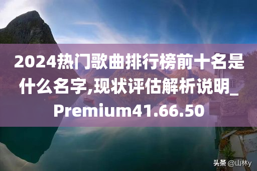 2024热门歌曲排行榜前十名是什么名字,现状评估解析说明_Premium41.66.50