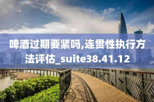 啤酒过期要紧吗,连贯性执行方法评估_suite38.41.12