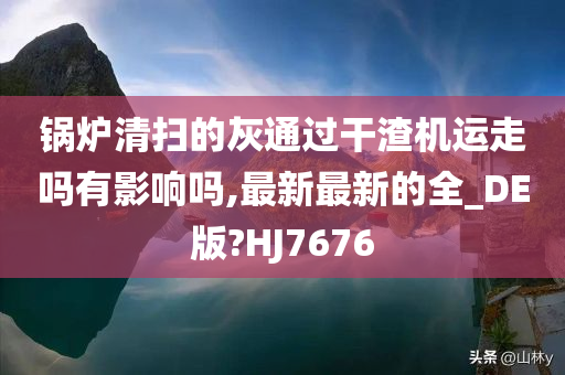 锅炉清扫的灰通过干渣机运走吗有影响吗,最新最新的全_DE版?HJ7676