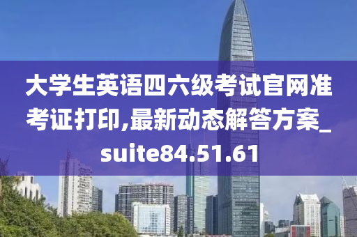 大学生英语四六级考试官网准考证打印,最新动态解答方案_suite84.51.61