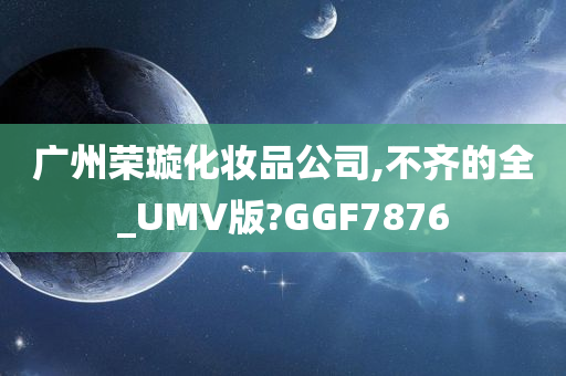 广州荣璇化妆品公司,不齐的全_UMV版?GGF7876