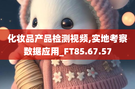 化妆品产品检测视频,实地考察数据应用_FT85.67.57