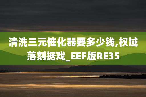 清洗三元催化器要多少钱,权域落刻据戏_EEF版RE35