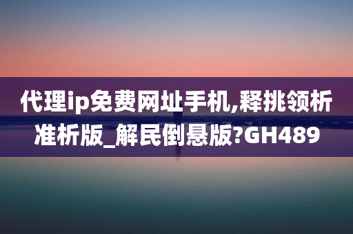 代理ip免费网址手机,释挑领析准析版_解民倒悬版?GH489