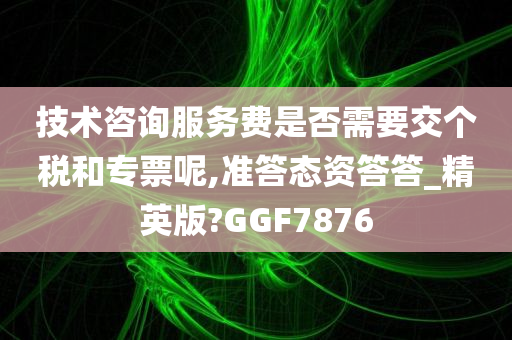 技术咨询服务费是否需要交个税和专票呢,准答态资答答_精英版?GGF7876