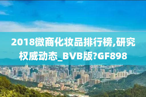 2018微商化妆品排行榜,研究权威动态_BVB版?GF898