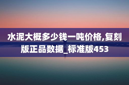 水泥大概多少钱一吨价格,复刻版正品数据_标准版453